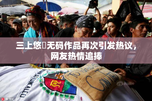三上悠亜无码作品再次引发热议，网友热情追捧