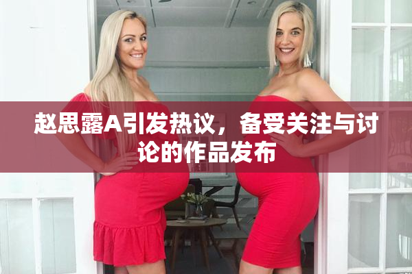 赵思露A引发热议，备受关注与讨论的作品发布