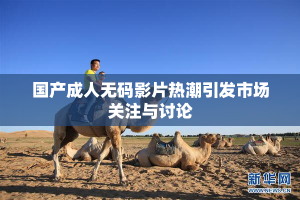 国产成人无码影片热潮引发市场关注与讨论