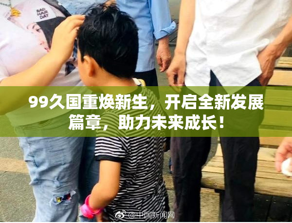 99久国重焕新生，开启全新发展篇章，助力未来成长！