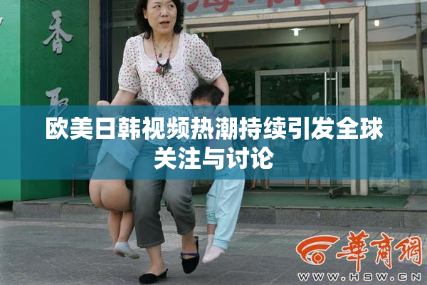 欧美日韩视频热潮持续引发全球关注与讨论
