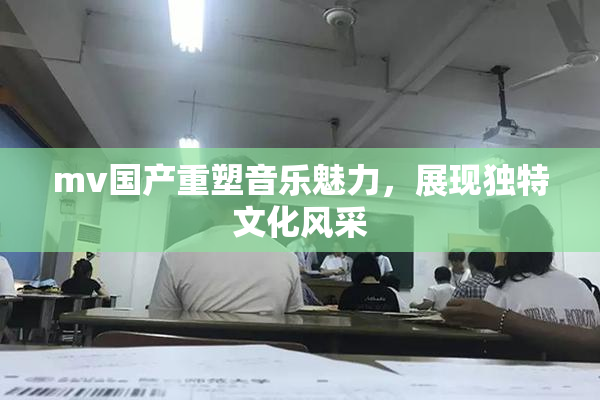 mv国产重塑音乐魅力，展现独特文化风采