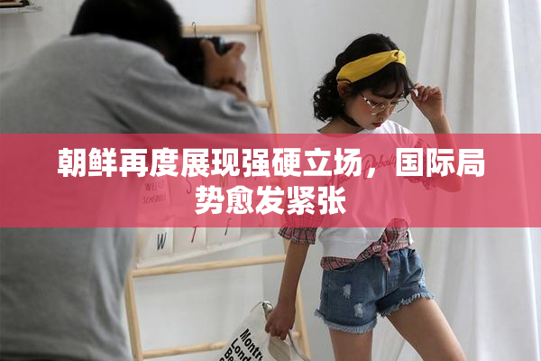 朝鲜再度展现强硬立场，国际局势愈发紧张