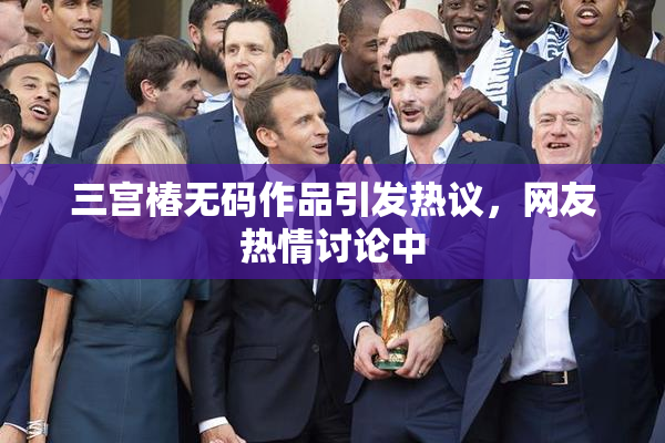 三宫椿无码作品引发热议，网友热情讨论中