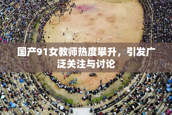 国产91女教师热度攀升，引发广泛关注与讨论