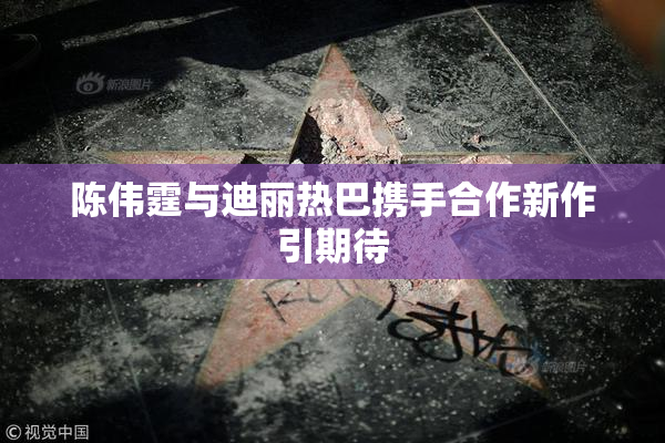 陈伟霆与迪丽热巴携手合作新作引期待
