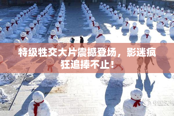 特级牲交大片震撼登场，影迷疯狂追捧不止！