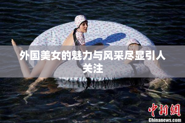 外国美女的魅力与风采尽显引人关注