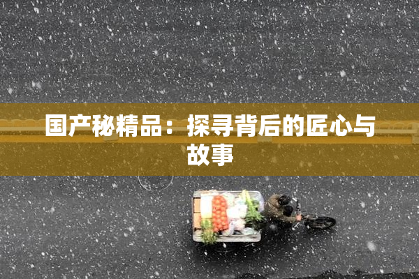 国产秘精品：探寻背后的匠心与故事