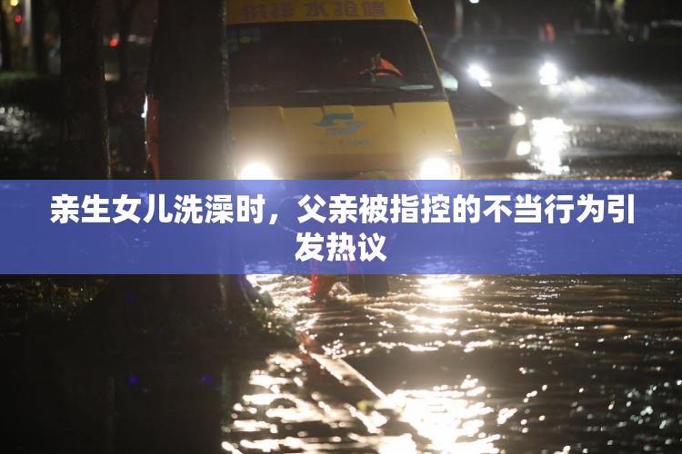 亲生女儿洗澡时，父亲被指控的不当行为引发热议