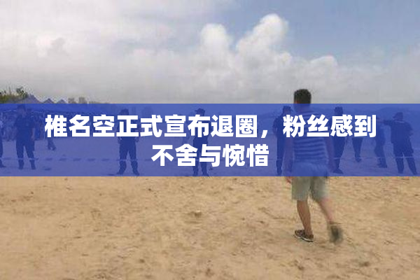 椎名空正式宣布退圈，粉丝感到不舍与惋惜
