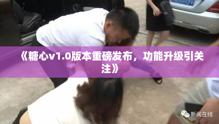 《糖心v1.0版本重磅发布，功能升级引关注》