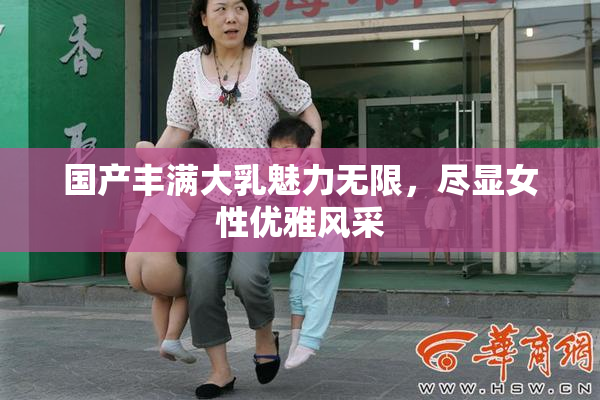 国产丰满大乳魅力无限，尽显女性优雅风采