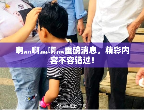 啊灬啊灬啊灬重磅消息，精彩内容不容错过！