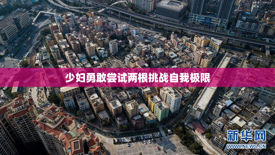 少妇勇敢尝试两根挑战自我极限