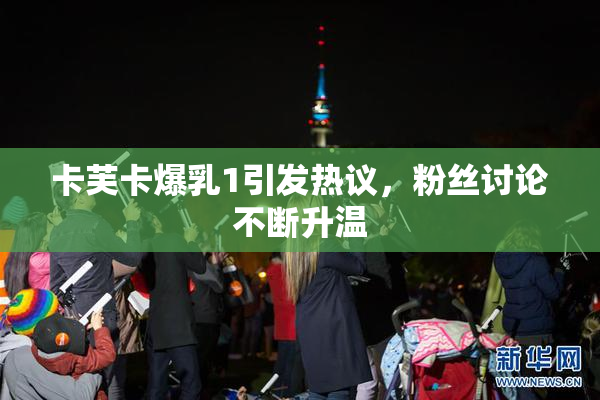 卡芙卡爆乳1引发热议，粉丝讨论不断升温