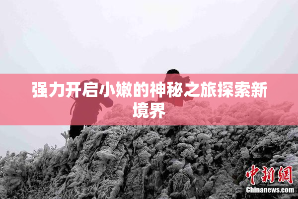 强力开启小嫩的神秘之旅探索新境界