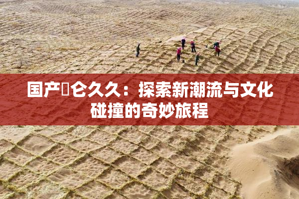 国产婬仑久久：探索新潮流与文化碰撞的奇妙旅程