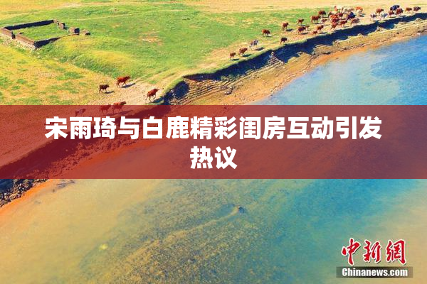 宋雨琦与白鹿精彩闺房互动引发热议