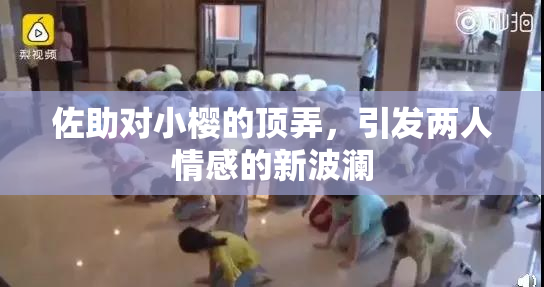 佐助对小樱的顶弄，引发两人情感的新波澜
