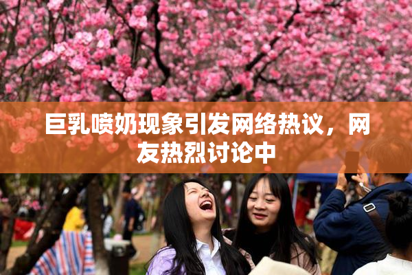 巨乳喷奶现象引发网络热议，网友热烈讨论中