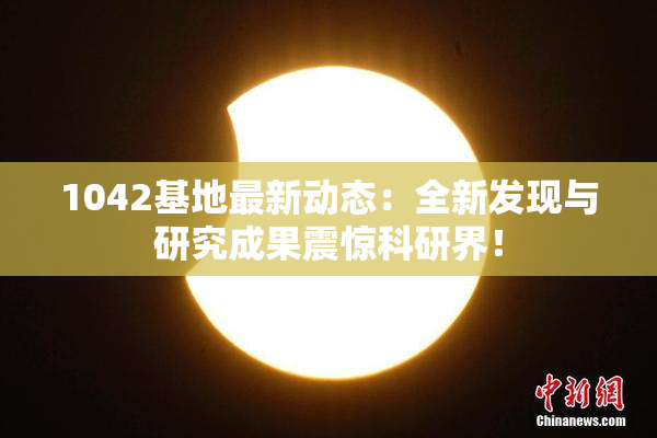 1042基地最新动态：全新发现与研究成果震惊科研界！