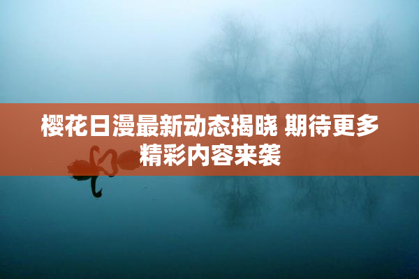 樱花日漫最新动态揭晓 期待更多精彩内容来袭