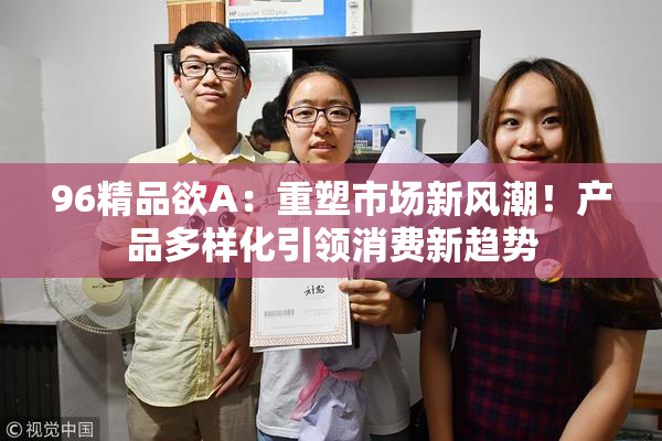 96精品欲A：重塑市场新风潮！产品多样化引领消费新趋势