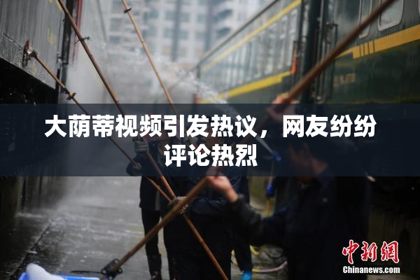 大荫蒂视频引发热议，网友纷纷评论热烈