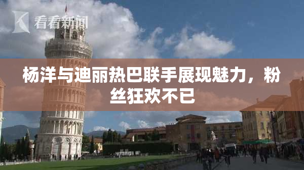 杨洋与迪丽热巴联手展现魅力，粉丝狂欢不已