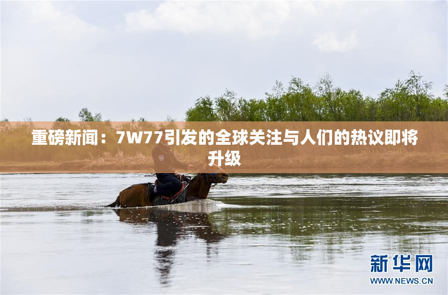 重磅新闻：7W77引发的全球关注与人们的热议即将升级