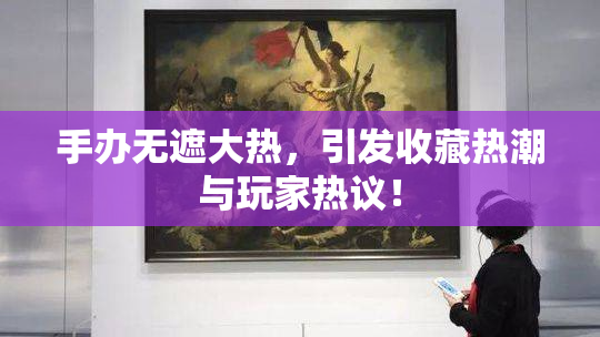 手办无遮大热，引发收藏热潮与玩家热议！