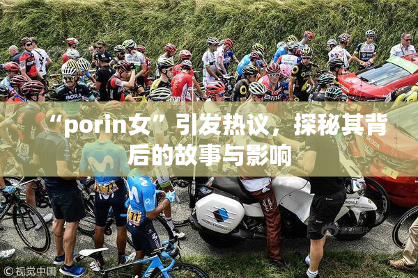 “porin女”引发热议，探秘其背后的故事与影响