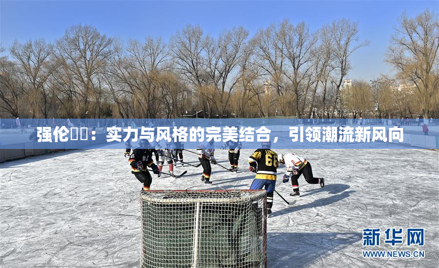 强伦妺妺：实力与风格的完美结合，引领潮流新风向