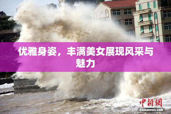 优雅身姿，丰满美女展现风采与魅力