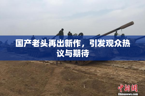 国产老头再出新作，引发观众热议与期待