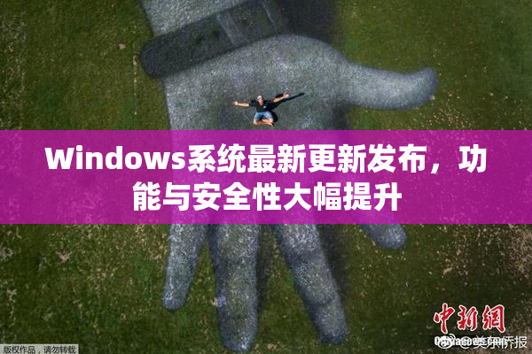Windows系统最新更新发布，功能与安全性大幅提升