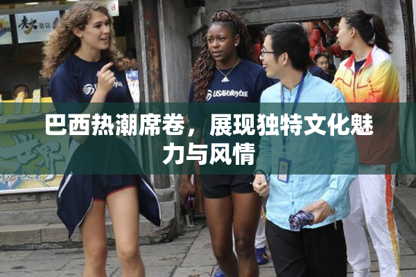 巴西热潮席卷，展现独特文化魅力与风情