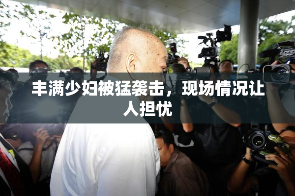 丰满少妇被猛袭击，现场情况让人担忧