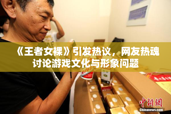 《王者女裸》引发热议，网友热魂讨论游戏文化与形象问题