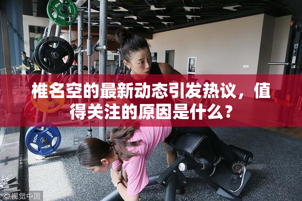 椎名空的最新动态引发热议，值得关注的原因是什么？