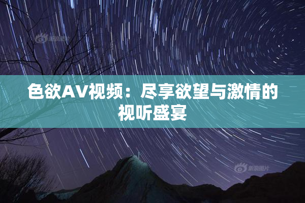 色欲AV视频：尽享欲望与激情的视听盛宴