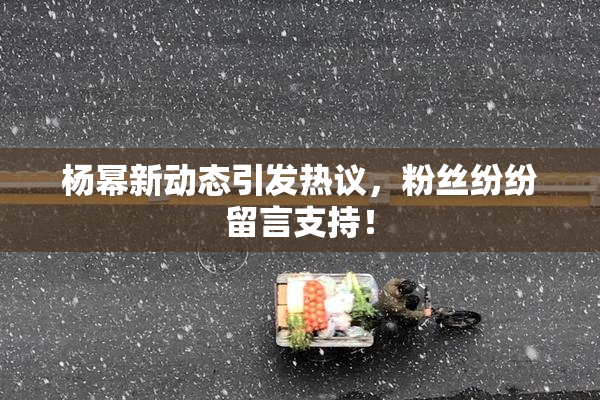 杨幂新动态引发热议，粉丝纷纷留言支持！