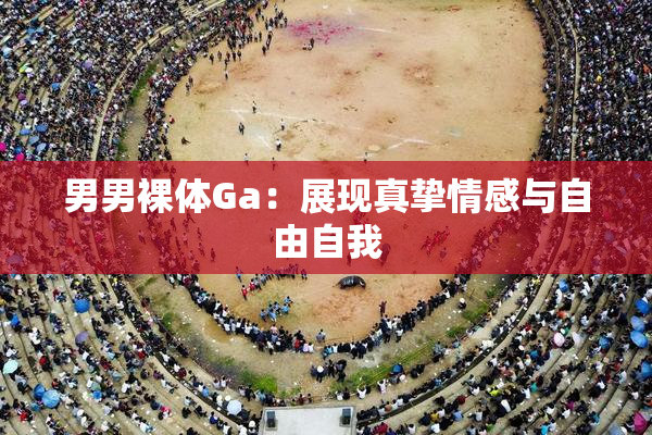 男男裸体Ga：展现真挚情感与自由自我