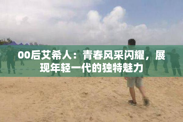 00后艾希人：青春风采闪耀，展现年轻一代的独特魅力
