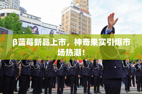 β蓝莓新品上市，神奇果实引爆市场热潮！