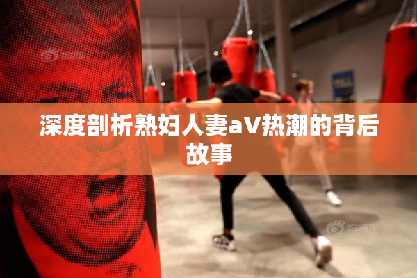 深度剖析熟妇人妻aV热潮的背后故事