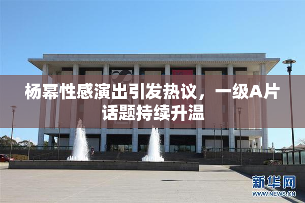 杨幂性感演出引发热议，一级A片话题持续升温