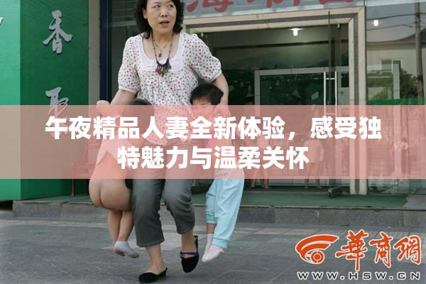 午夜精品人妻全新体验，感受独特魅力与温柔关怀