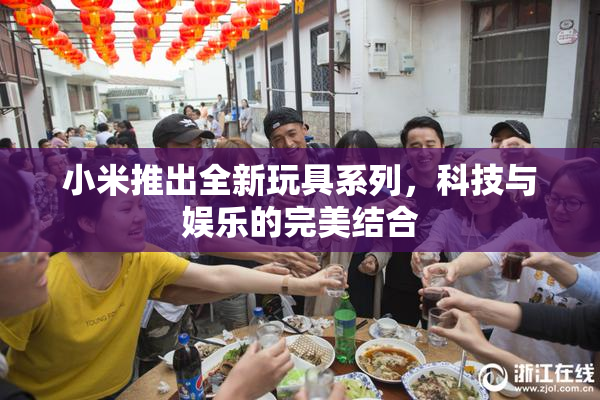 小米推出全新玩具系列，科技与娱乐的完美结合